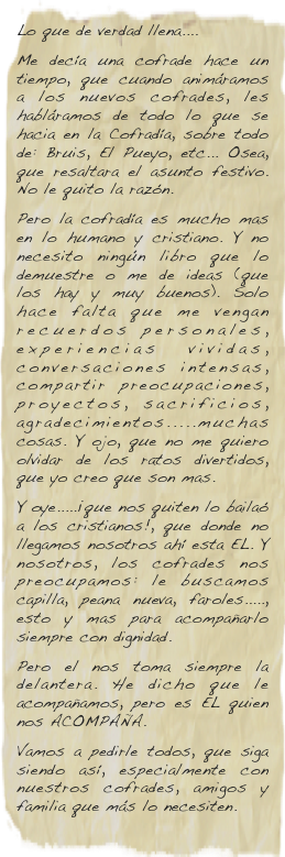 Lo que de verdad llena....
Me decía una cofrade hace un tiempo, que cuando animáramos a los nuevos cofrades, les habláramos de todo lo que se hacia en la Cofradía, sobre todo de: Bruis, El Pueyo, etc... Osea, que resaltara el asunto festivo. No le quito la razón.
Pero la cofradía es mucho mas en lo humano y cristiano. Y no necesito ningún libro que lo demuestre o me de ideas (que los hay y muy buenos). Solo hace falta que me vengan recuerdos personales, experiencias vividas, conversaciones intensas, compartir preocupaciones, proyectos, sacrificios, agradecimientos.....muchas cosas. Y ojo, que no me quiero olvidar de los ratos divertidos, que yo creo que son mas.
Y oye.....¡que nos quiten lo bailaó a los cristianos!, que donde no llegamos nosotros ahí esta EL. Y nosotros, los cofrades nos preocupamos: le buscamos capilla, peana nueva, faroles....., esto y mas para acompañarlo siempre con dignidad.
Pero el nos toma siempre la delantera. He dicho que le acompañamos, pero es EL  quien nos ACOMPAÑA.
Vamos a pedirle todos, que siga siendo así, especialmente con nuestros cofrades, amigos y familia que más lo necesiten.
