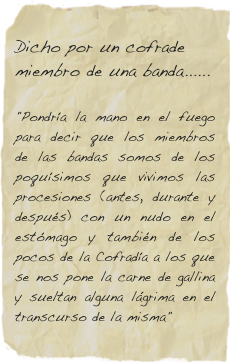 
Dicho por un cofrade miembro de una banda...... 
         
"Pondría la mano en el fuego para decir que los miembros de las bandas somos de los poquísimos que vivimos las procesiones (antes, durante y después) con un nudo en el estómago y también de los pocos de la Cofradía a los que se nos pone la carne de gallina y sueltan alguna lágrima en el transcurso de la misma"
