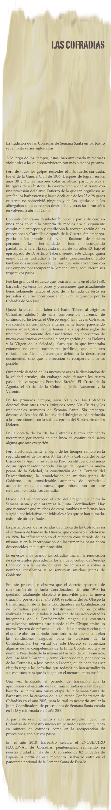 LAS COFRADIAS






 
La tradición de las Cofradías de Semana Santa en Barbastro se remonta varios siglos atrás.  A lo largo de los tiempos, estas, han atravesado numerosas vicisitudes a las que sobrevivieron con más o menos pujanza.
Pero de todos los golpes recibidos el más fuerte, sin duda, fue el de la Guerra Civil de 1936. Después de lograr, en los años 30 y 31, las mayores cotas artísticas, participativas y litúrgicas de su historia, la Guerra vino a dar al traste con una procesión del Santo Entierro de la que tan orgullosos se sentían los barbastrenses; baste decir que de los 25 o 28 pasos existente no sobrevivió ninguno y de las iglesias que los albergaban unas quedaron destruidas y otras tardaron años en volverse a abrir al Culto.
Con este panorama desolador hubo que partir de cero en unos años en que la carencia de medios era el exponente común que entorpeció y condiciono la reorganización de las procesiones y Cofradías después de la Guerra. Sin embargo, gracias a los grandes esfuerzos e ilusiones de muchas personas, las hermandades fueron resurgiendo paulatinamente en la segunda mitad de los años 40, bajo el episcopado de D. Arturo Tabera, siendo este Obispo quien erigió cuatro Cofradías y la Junta Coordinadora. Hubo también dos asociaciones religiosas que, solidarizándose con este empeño por recuperar la Semana Santa, adquirieron sus respectivos pasos.
Fue tan grande el esfuerzo que, prácticamente en el año 1950, Barbastro ya tenia los pasos y procesiones que actualmente tiene; solamente faltaba el paso de la Entrada de Jesús en Jerusalén que se incorporaría en 1957 adquirido por la Cofradía de San José.
Quizás la encomiable labor del Padre Tabera al erigir las Cofradías adoleció de una comprensible ausencia de continuidad histórica; el Obispo erigió las nuevas Cofradías sin conectarlas con las que anteriormente había, pareciendo nuevas unas Cofradías que tenían a sus espaldas siglos de tradición. Únicamente dos asociaciones no necesitaron de nueva constitución canónica (la congregación de los Dolores y la Virgen de la Soledad), claro que lo que importaba entonces no eran pormenores jurídicos, que hubiesen costado muchísimo de averiguar debido a la destrucción documental, sino que la Procesión se recuperara lo antes posible.
Otra particularidad de los nuevos pasos es la disminución de la calidad artística, sin embargo cabe destacar los cuatro pasos del zaragozano Francisco Bretón: El Cristo de la Agonía, el Cristo de la Columna, Jesús Nazareno y la Verónica.
En los primeros tiempos, años 50 y 60, las Cofradías desarrollaban otros actos litúrgicos como Vía Crucis y los tradicionales sermones de Semana Santa. Sin embargo, después de los años 60, la actividad litúrgica quedo reducida a las procesiones, con la sola excepción del Septenario de los Dolores.
En la década de los 70, las Cofradías fueron caminando meramente por inercia en una línea de continuidad, salvo alguna que otra excepción.
Pero afortunadamente, el signo de los tiempos cambio en la segunda mitad de los años 80. En 1987 la Cofradía del Santo Cristo de la Agonía restauro se Paso constituyendo el inicio de un esperanzador periodo. Enseguida llegaron la nueva peana de la Soledad, la constitución de la Cofradía del Descendimiento, la remodelación de muchas juntas de Gobierno, un considerable aumento de cofrades..., acontecimientos, en suma, que infundieron un aire renovador en todas las Cofradías.
Desde 1991 se incorporo el acto del Pregón que inicia la Semana santa y que organiza la Junta Coordinadora. Hay que reconocer que muchos de estos cambios y reformas han surgido por iniciativas individuales a los que se han sumado, más tarde otros cofrades.
La participación de las bandas de música de las Cofradías en el certamen de bandas de Huesca, que comenzó a celebrarse en 1994, ha influenciado en el aumento considerable de las mismas y en la incorporación de instrumentos hasta ahora desconocidos en nuestra procesión.
Es en estos años cuando las cofradías inician, la renovación de sus estatutos para adecuarlos al nuevo código de Derecho Canónico y a la legislación civil. Se empiezan a volver a  nombrar consiliarios y se renuevan muchas juntas de Gobierno.  En este proceso se observa que el decreto episcopal de constitución de la Junta Coordinadora del año 1948 ha quedado totalmente obsoleto e inservible para la nueva situación; por eso en el año 2000, se solicita del Sr. Obispo la transformación de la Junta Coordinadora en Confederación de Cofradías, pero esa  transformación no es posible realizarla hasta que todas y cada una de las ocho cofradías integrantes de la Confederación tengan sus estatutos actualizados; mientras esto sucede el Sr. Obispo emite un nuevo Decreto de reforma del viejo del cuarenta y ocho por el que se abre un periodo transitorio hasta que se cumplan las condiciones exigidas para la creación de la Confederación. Por virtud de este Decreto se aumentan algunas de las competencias de la Junta Coordinadora y se nombra Presidente de la misma al Párroco de San Francisco, don José María Garanto, y como Vicepresidente, por elección de las Cofradías, a José Antonio Lacoma, quien nada más ser elegido urge a las cofradías que todavía no han actualizado sus estatutos para que lo hagan  en el menor tiempo posible.
Una vez finalizado el periodo de transición con la aprobación del estatuto de la última cofradía que faltaba por hacerlo, se inicia una nueva etapa de la Semana Santa de Barbastro con la creación de la solicitada Confederación de Cofradías en el año 2003, para lo cual es necesario anular la Junta Coordinadora de procesiones de Semana Santa creada en 1948 y reformada en el año 2000.
A partir de este momento y con un impulso nuevo, las Cofradías de Barbastro inician un período ascendente, tanto en número de cofrades, como en la recuperación de procesiones, con nuevos pasos.
En el año 2010, Barbastro celebra el ENCUENTRO NACIONAL de Cofradías penitenciales, reuniendo en nuestra ciudad a más de 500 cofrades de 82 ciudades de España. A partir de este momento, Barbastro entra en el panorama nacional de la Semana Santa de España.
