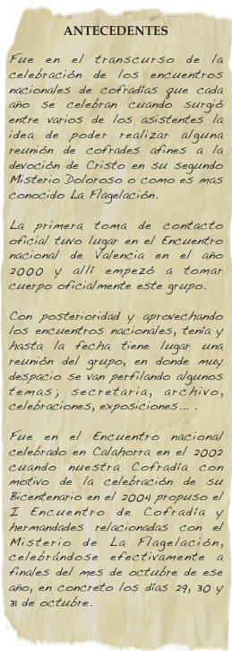 
ANTECEDENTES
Fue en el transcurso de la celebración de los encuentros nacionales de cofradías que cada año se celebran cuando surgió entre varios de los asistentes la idea de poder realizar alguna reunión de cofrades afines a la devoción de Cristo en su segundo Misterio Doloroso o como es mas conocido La Flagelación.  La primera toma de contacto oficial tuvo lugar en el Encuentro nacional de Valencia en el año 2000 y allí empezó a tomar cuerpo oficialmente este grupo.  Con posterioridad y aprovechando los encuentros nacionales, tenía y hasta la fecha tiene lugar una reunión del grupo, en donde muy despacio se van perfilando algunos temas; secretaria, archivo, celebraciones, exposiciones... .  Fue en el Encuentro nacional celebrado en Calahorra en el 2002 cuando nuestra Cofradía con motivo de la celebración de su Bicentenario en el 2004 propuso el I Encuentro de Cofradía y hermandades relacionadas con el Misterio de La Flagelación, celebrándose efectivamente a finales del mes de octubre de ese año, en concreto los días 29, 30 y 31 de octubre.
