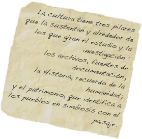La cultura tiene tres pilares que la sustentan y alrededor de los que giran el estudio y la investigación : 
los archivos, fuentes de documentación; 
la Historia, recuerdo de la humanidad; 
y el patrimonio, que identifica a los pueblos en simbiosis con el paisaje.   