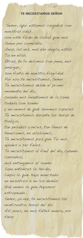 
TE NECESITAMOS SEÑOR  
  Señor, aqui estamos cargados con nuestras vidas.
con este fardo de cosas que nos llenan por completo.
Unas, las ves, nod dán alegría, estás Tu en ellas.
Otras, te lo decimos con pena, nos amargan;
son fruto de nuestra fragilidad.
Por eso te necesitamos, Señor.
Te necesitamos desde el primer momento del día,
cuando nos levantamos de la cama todavía con sueño
y no vemos de qué seremos capaces.
Te necesitamos durante las horas de trabajo,
tan pesadas a veces, tan llenas de tenaciones, en ocasiones;
Te necesitamos para que Tu nos ayudes a ser fieles.
Te necesitamos al final del día, cuando cansados,
nos entregamos al sueño.
Sana entonces lo herido,
limpia lo que haya manchado
en nosotros o en los demás.
Haz nuevo lo que hayamos estropeado...
Señor, ya vez, te necesitamos las veinticuatro horas del día.
Así pues, no nos faltes nunca, por favor.