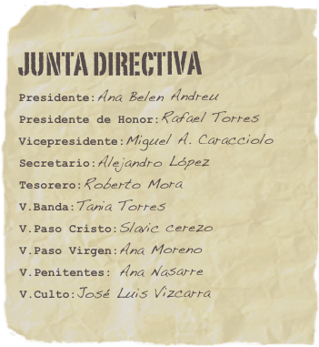 Junta directiva
Presidente:Ana Belen Andreu
Presidente de Honor:Rafael Torres Vicepresidente:Miguel A. CaraccioloSecretario:Alejandro López
Tesorero:Roberto Mora
V.Banda:Tania Torres
V.Paso Cristo:Slavic cerezo
V.Paso Virgen:Ana Moreno
V.Penitentes: Ana Nasarre
V.Culto:José Luis Vizcarra