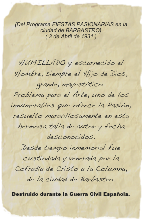 (Del Programa FIESTAS PASIONARIAS en la ciudad de BARBASTRO) ( 3 de Abril de 1931 )

HUMILLADO y escarnecido el Hombre, siempre el Hijo de Dios, grande, mayestético. Problema para el Arte, uno de los innumerables que ofrece la Pasión, resuelto maravillosamente en esta hermosa talla de autor y fecha desconocidos. Desde tiempo inmemorial fue custiodada y venerada por la Cofradía de Cristo a la Columna, de la ciudad de Barbastro.
Destruido durante la Guerra Civil Española.