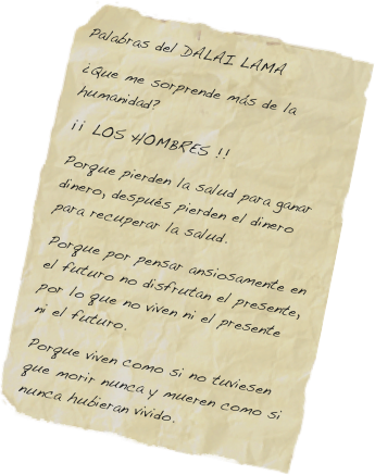 Palabras del DALAI LAMA
¿Que me sorprende más de la humanidad?
¡¡ LOS HOMBRES !!
Porque pierden la salud para ganar dinero, después pierden el dinero para recuperar la salud.
Porque por pensar ansiosamente en el futuro no disfrutan el presente, por lo que no viven ni el presente ni el futuro.
Porque viven como si no tuviesen que morir nunca y mueren como si nunca hubieran vivido.
