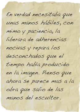 En verdad necesitaba que unas manos hábiles, con mimo y paciencia, la liberara de adherencias nocivas y repara los desconchados que el tiempo había producido en la imagen. Pienso que ahora se parece mas a la obra que salio de las manos del escultor.